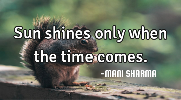 Sun shines only when the time comes.