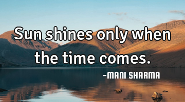 Sun shines only when the time comes.