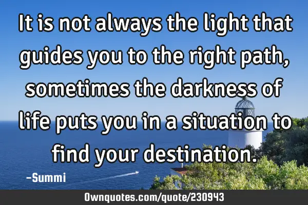 It is not always the light that guides you to the right path, sometimes the darkness of life puts