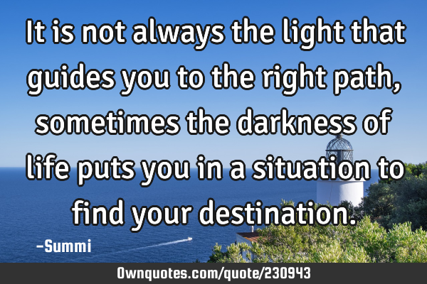 It is not always the light that guides you to the right path, sometimes the darkness of life puts