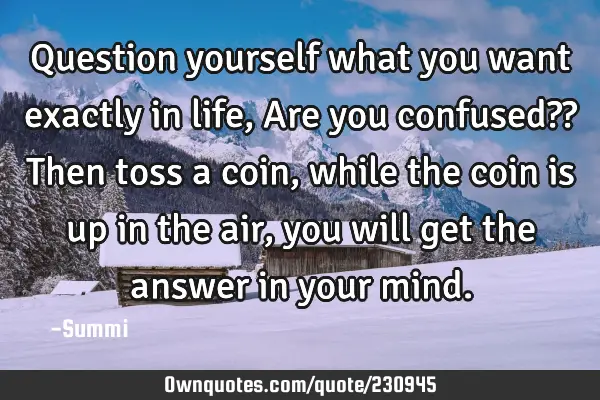 Question yourself what you want exactly in life,
Are you confused??  
Then toss a coin,  
while