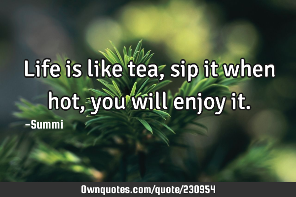 Life is like tea,
sip it when hot,
you will enjoy