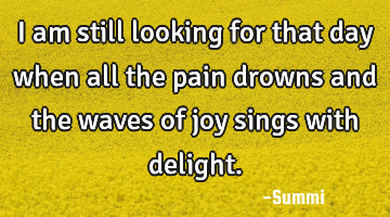 I am still looking for that day when all the pain drowns and the waves of joy sings with delight.