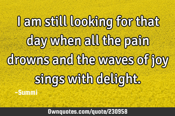I am still looking for that day when all the pain drowns and the waves of joy sings with