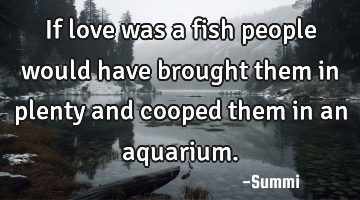 If love was a fish people would have brought them in plenty and cooped them in an aquarium.