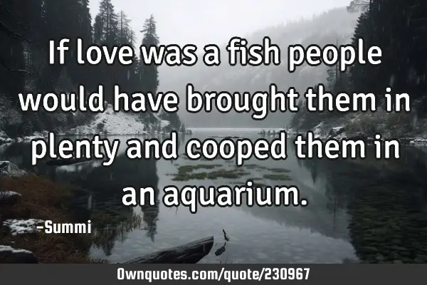 If love was a fish people would have brought them in plenty and cooped them in an