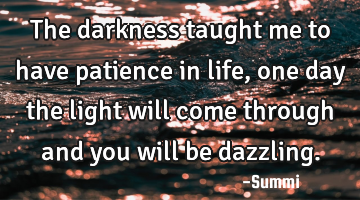 The darkness taught me to have patience in life, one day the light will come through and you will