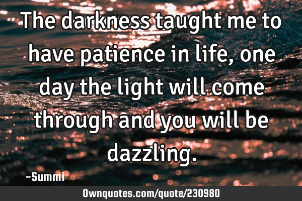 The darkness taught me to have patience in life, one day the light will come through and you will