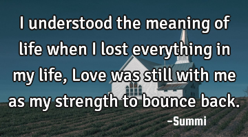 I understood the meaning of life when I lost everything in my life,
Love was still with me as my