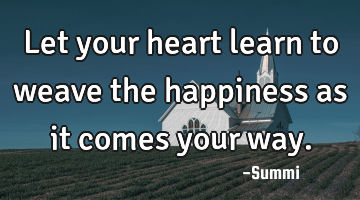 Let your heart learn to weave the happiness as it comes your way.