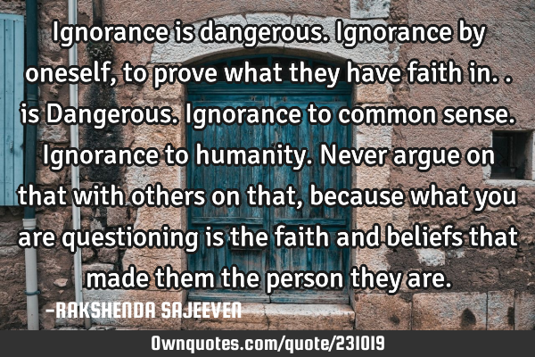 Ignorance is dangerous. Ignorance by oneself,to prove what they have faith in.. is Dangerous.
I