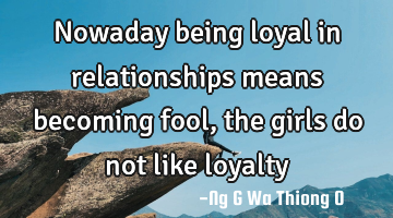 Nowaday being loyal in relationships means becoming fool,the girls do not like loyalty