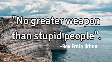 "No greater weapon than stupid people".