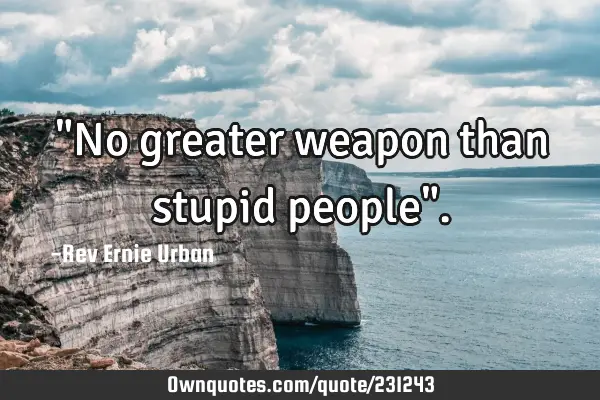 "No greater weapon than stupid people"