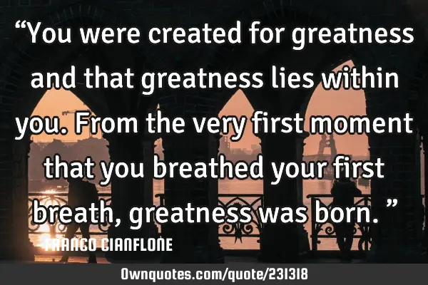 “You were created for greatness and that greatness lies within you. From the very first moment