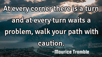 At every corner there is a turn and at every turn waits a problem, walk your path with caution.