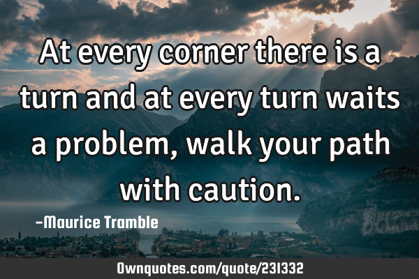 At every corner there is a turn and at every turn waits a problem, walk your path with