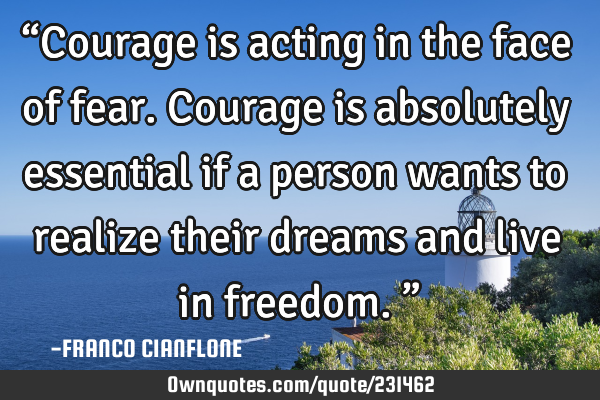 “Courage is acting in the face of fear. Courage is absolutely essential if a person wants to