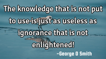 The knowledge that is not put to use is just as useless as ignorance that is not enlightened!