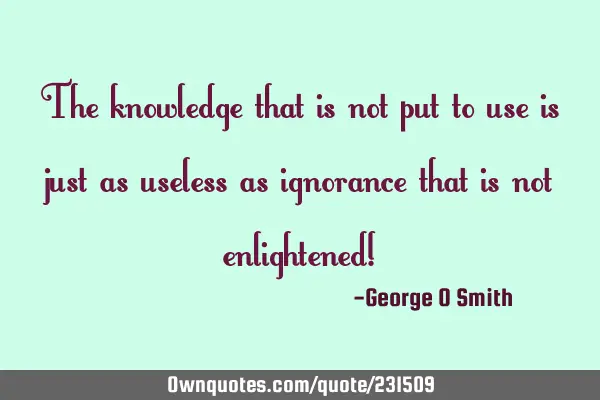 The knowledge that is not put to use is just as useless as ignorance that is not enlightened!