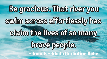 Be gracious.That river you swim across effortlessly has claim the lives of so many brave people.