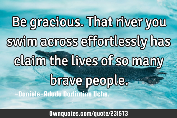 Be gracious.That river you swim across effortlessly has claim the lives of so many brave