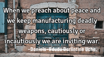 When we preach about peace and we keep manufacturing deadly weapons, cautiously or incautiously we