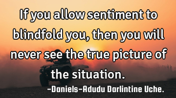 If you allow sentiment to blindfold you, then you will never see the true picture of the situation.