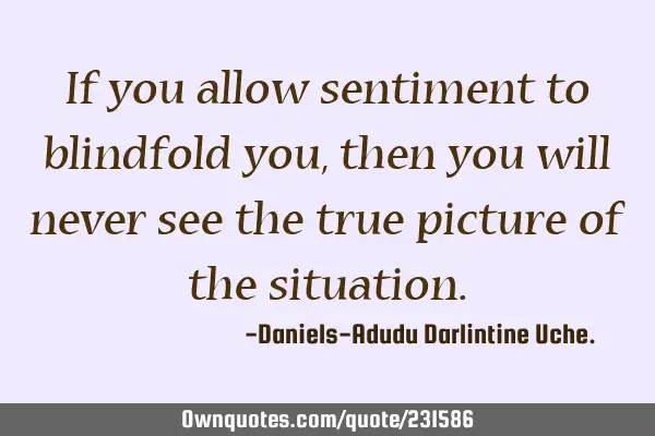 If you allow sentiment to blindfold you, then you will never see the true picture of the