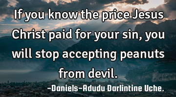 If you know the price Jesus Christ paid for your sin, you will stop accepting peanuts from devil.