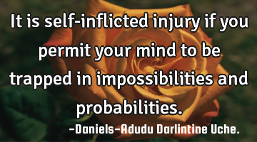 It is self-inflicted injury if you permit your mind to be trapped in impossibilities and