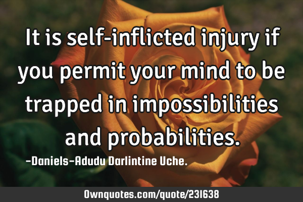 It is self-inflicted injury if you permit your mind to be trapped in impossibilities and