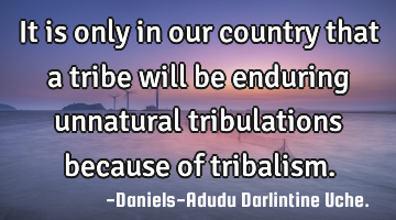 It is only in our country that a tribe will be enduring unnatural tribulations because of tribalism.