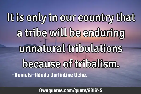 It is only in our country that a tribe will be enduring unnatural tribulations because of