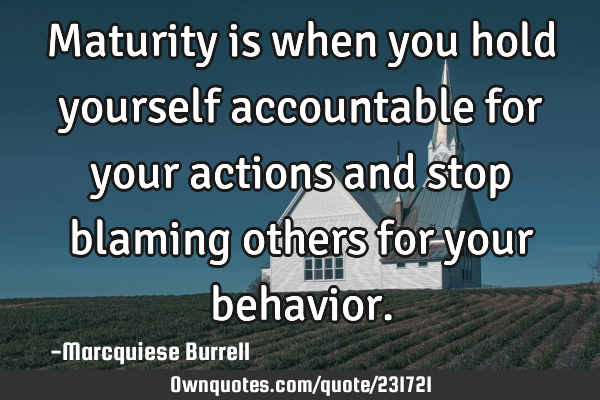 Maturity is when you hold yourself accountable for your actions and stop blaming others for your