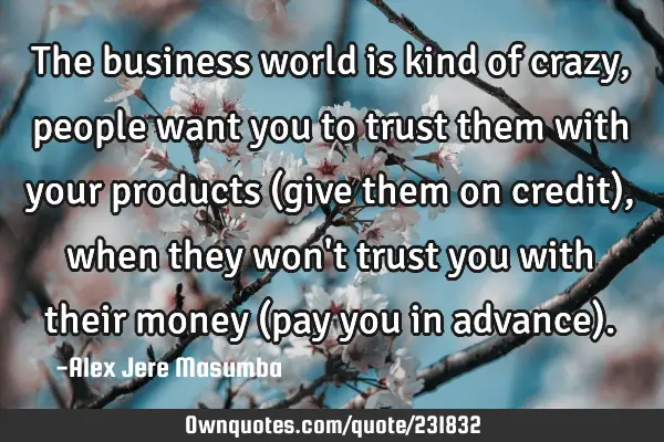 The business world is kind of crazy, people want you to trust them with your products (give them on