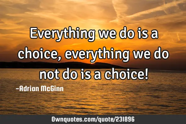 Everything we do is a choice, everything we do not do is a choice!
