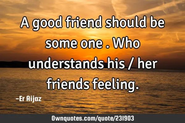 A good friend should be some one  . Who understands his / her friends