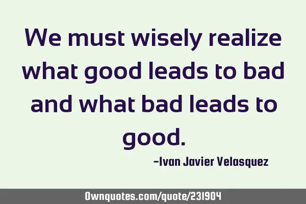 We must wisely realize what good leads to bad and what bad leads to