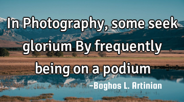 In Photography, some seek glorium
By frequently being on a podium