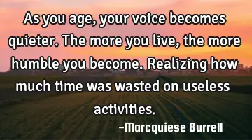 As you age, your voice becomes quieter. The more you live, the more humble you become. Realizing