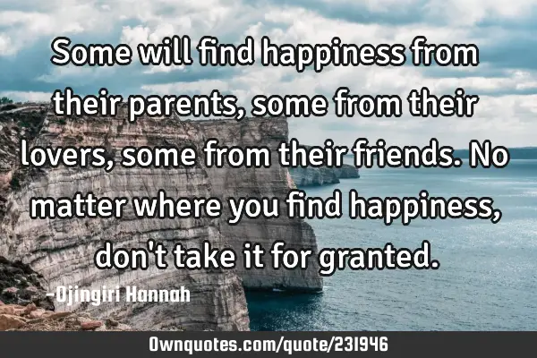 Some will find happiness from their parents, some from their lovers, some from their friends. No