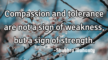 Compassion and tolerance are not a sign of weakness, but a sign of strength.