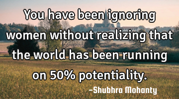 You have been ignoring women without realizing that the world has been running on 50% potentiality.