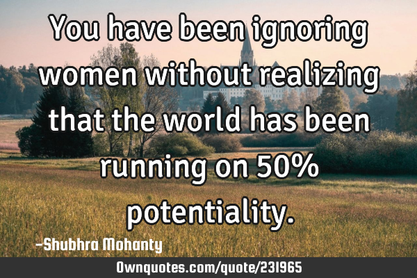 You have been ignoring women without realizing that the world has been running on 50%