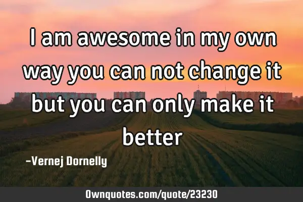 I am awesome in my own way you can not change it but you can only make it