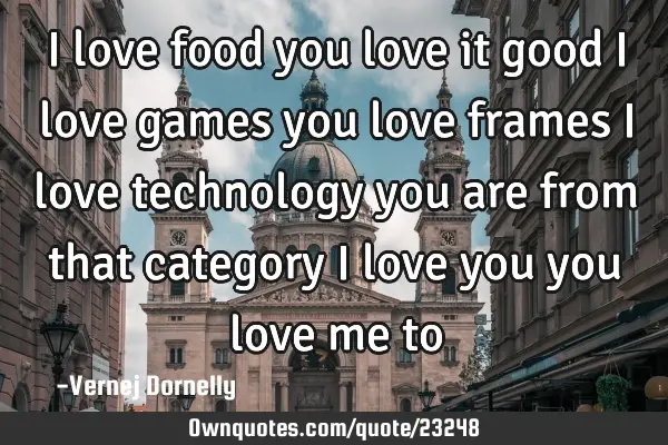 I love food you love it good i love games you love frames i love technology you are from that