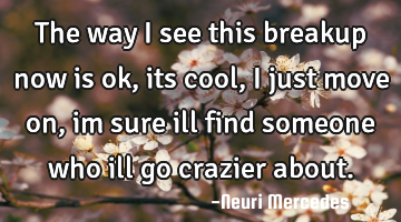 The way i see this breakup now is ok, its cool, i just move on, im sure ill find someone who ill go