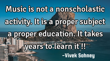 Music is not a 
nonscholastic 
activity. It is a 
proper subject 
a proper education. 
It