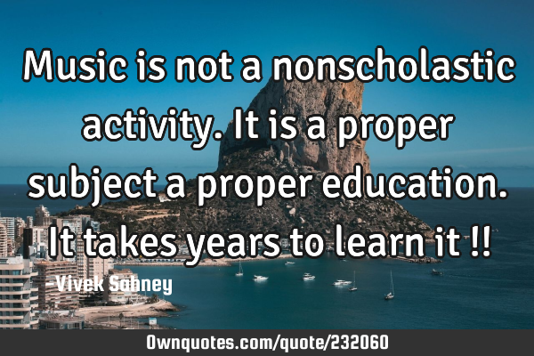 Music is not a
nonscholastic
activity. It is a
proper subject
a proper education.
It